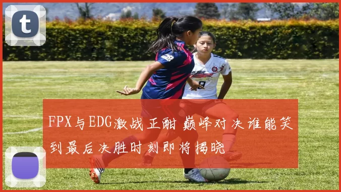 FPX与EDG激战正酣 巅峰对决谁能笑到最后决胜时刻即将揭晓