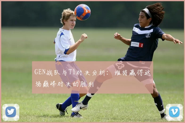 GEN战队与T1对决分析：谁将赢得这场巅峰对决的胜利