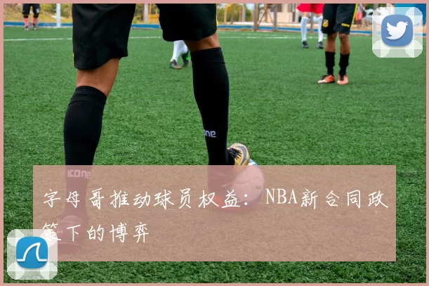 字母哥推动球员权益：NBA新合同政策下的博弈