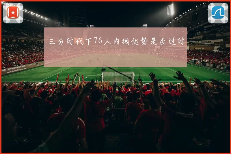 三分时代下76人内线优势是否过时