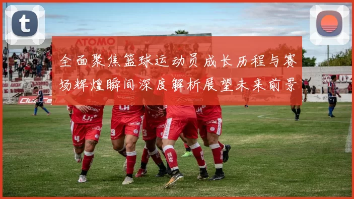 全面聚焦篮球运动员成长历程与赛场辉煌瞬间深度解析展望未来前景