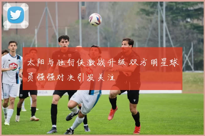 太阳与独行侠激战升级 双方明星球员强强对决引发关注