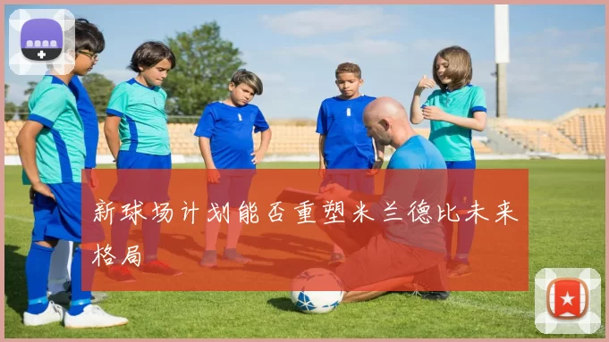 新球场计划能否重塑米兰德比未来格局