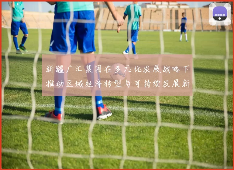 新疆广汇集团在多元化发展战略下推动区域经济转型与可持续发展新机遇