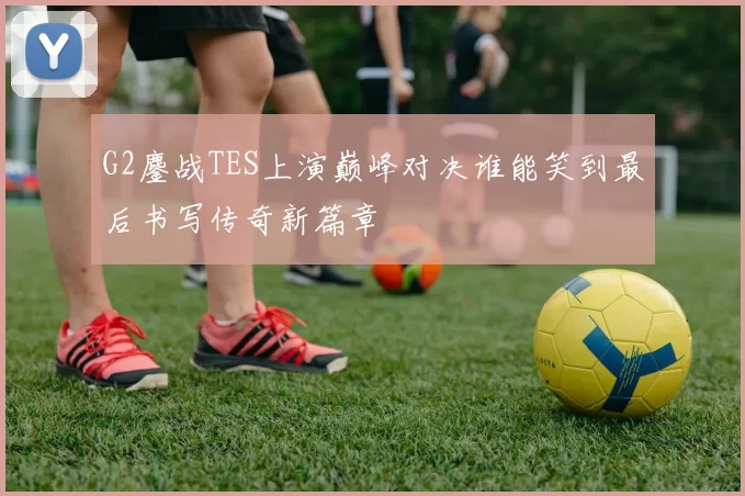 G2鏖战TES上演巅峰对决谁能笑到最后书写传奇新篇章