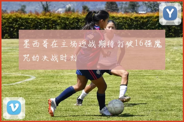 墨西哥在主场迎战期待打破16强魔咒的决战时刻