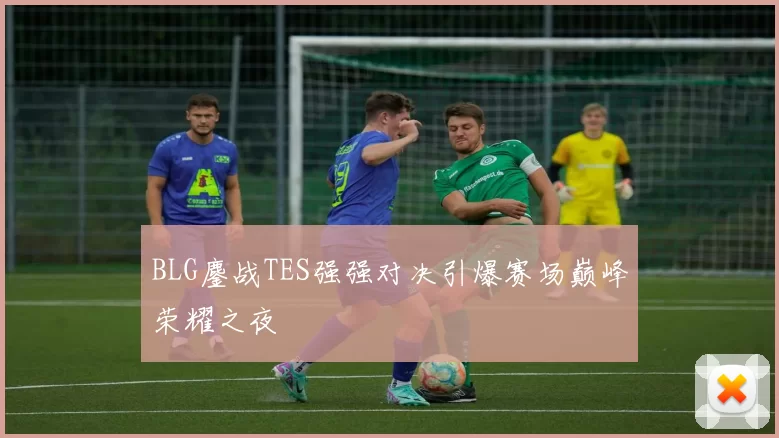 BLG鏖战TES强强对决引爆赛场巅峰荣耀之夜