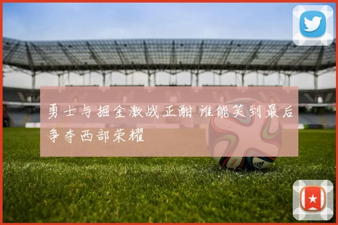 勇士与掘金激战正酣 谁能笑到最后争夺西部荣耀