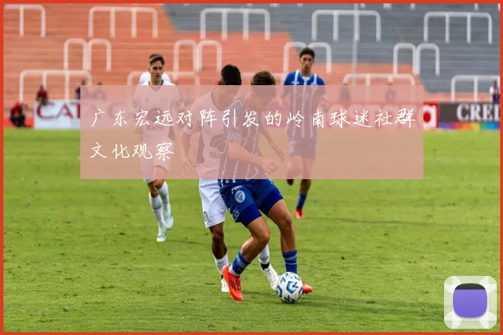 广东宏远对阵引发的岭南球迷社群文化观察