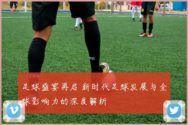 足球盛宴再启 新时代足球发展与全球影响力的深度解析