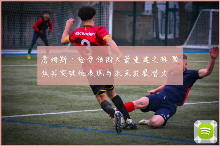 詹姆斯·哈登领衔火箭重建之路 聚焦其突破性表现与未来发展潜力