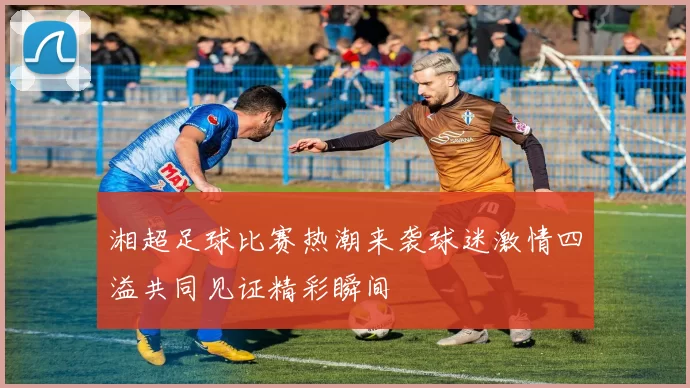 湘超足球比赛热潮来袭球迷激情四溢共同见证精彩瞬间