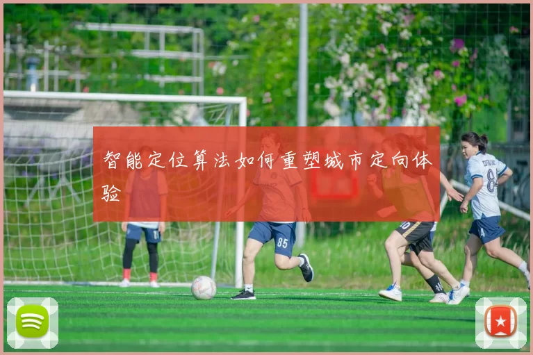智能定位算法如何重塑城市定向体验