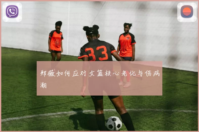 郑薇如何应对女篮核心老化与伤病潮