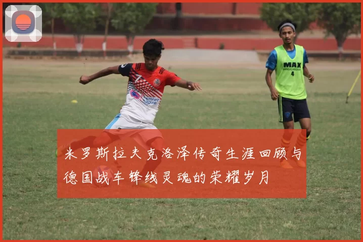 米罗斯拉夫克洛泽传奇生涯回顾与德国战车锋线灵魂的荣耀岁月
