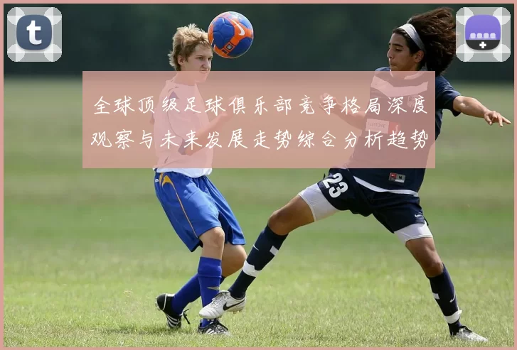 全球顶级足球俱乐部竞争格局深度观察与未来发展走势综合分析趋势解读