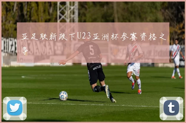 亚足联新政下U23亚洲杯参赛资格之争