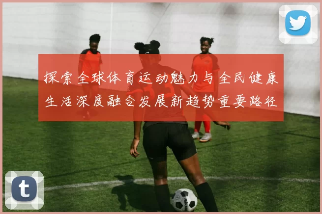探索全球体育运动魅力与全民健康生活深度融合发展新趋势重要路径