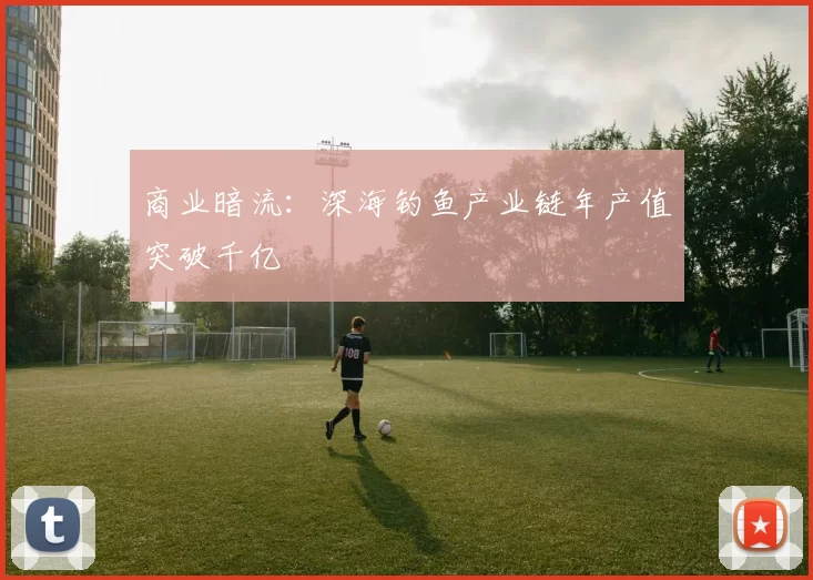 商业暗流：深海钓鱼产业链年产值突破千亿