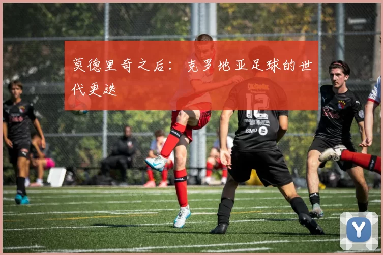 莫德里奇之后：克罗地亚足球的世代更迭