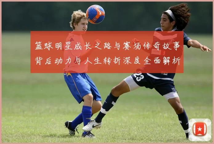 篮球明星成长之路与赛场传奇故事背后动力与人生转折深度全面解析