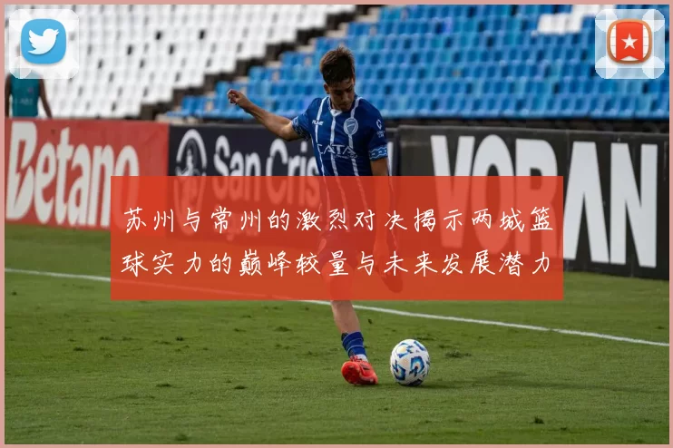 苏州与常州的激烈对决揭示两城篮球实力的巅峰较量与未来发展潜力