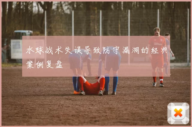 水球战术失误导致防守漏洞的经典案例复盘