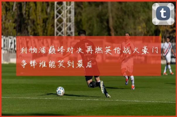 利物浦巅峰对决再燃英伦战火豪门争锋谁能笑到最后